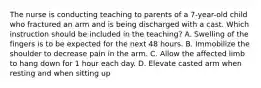 The nurse is conducting teaching to parents of a 7-year-old child who fractured an arm and is being discharged with a cast. Which instruction should be included in the teaching? A. Swelling of the fingers is to be expected for the next 48 hours. B. Immobilize the shoulder to decrease pain in the arm. C. Allow the affected limb to hang down for 1 hour each day. D. Elevate casted arm when resting and when sitting up