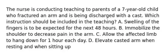 The nurse is conducting teaching to parents of a 7-year-old child who fractured an arm and is being discharged with a cast. Which instruction should be included in the teaching? A. Swelling of the fingers is to be expected for the next 48 hours. B. Immobilize the shoulder to decrease pain in the arm. C. Allow the affected limb to hang down for 1 hour each day. D. Elevate casted arm when resting and when sitting up