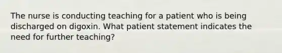 The nurse is conducting teaching for a patient who is being discharged on digoxin. What patient statement indicates the need for further teaching?