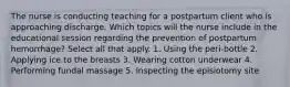 The nurse is conducting teaching for a postpartum client who is approaching discharge. Which topics will the nurse include in the educational session regarding the prevention of postpartum hemorrhage? Select all that apply. 1. Using the peri-bottle 2. Applying ice to the breasts 3. Wearing cotton underwear 4. Performing fundal massage 5. Inspecting the episiotomy site