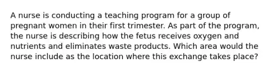 A nurse is conducting a teaching program for a group of pregnant women in their first trimester. As part of the program, the nurse is describing how the fetus receives oxygen and nutrients and eliminates waste products. Which area would the nurse include as the location where this exchange takes place?