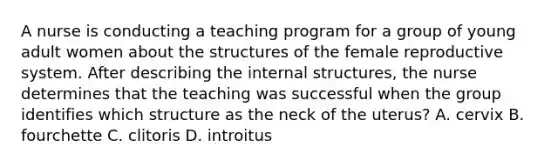 A nurse is conducting a teaching program for a group of young adult women about the structures of the female reproductive system. After describing the internal structures, the nurse determines that the teaching was successful when the group identifies which structure as the neck of the uterus? A. cervix B. fourchette C. clitoris D. introitus