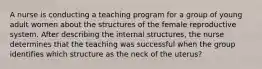 A nurse is conducting a teaching program for a group of young adult women about the structures of the female reproductive system. After describing the internal structures, the nurse determines that the teaching was successful when the group identifies which structure as the neck of the uterus?