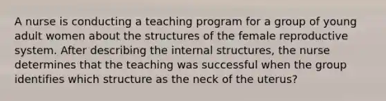 A nurse is conducting a teaching program for a group of young adult women about the structures of the female reproductive system. After describing the internal structures, the nurse determines that the teaching was successful when the group identifies which structure as the neck of the uterus?