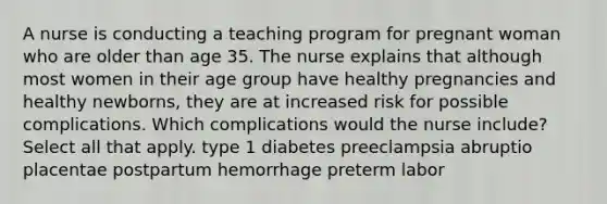 A nurse is conducting a teaching program for pregnant woman who are older than age 35. The nurse explains that although most women in their age group have healthy pregnancies and healthy newborns, they are at increased risk for possible complications. Which complications would the nurse include? Select all that apply. type 1 diabetes preeclampsia abruptio placentae postpartum hemorrhage preterm labor