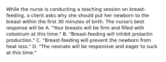 While the nurse is conducting a teaching session on breast-feeding, a client asks why she should put her newborn to the breast within the first 30 minutes of birth. The nurse's best response will be A. "Your breasts will be firm and filled with colostrum at this time." B. "Breast-feeding will inhibit prolactin production." C. "Breast-feeding will prevent the newborn from heat loss." D. "The neonate will be responsive and eager to suck at this time."