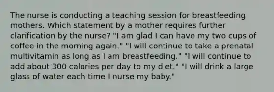 The nurse is conducting a teaching session for breastfeeding mothers. Which statement by a mother requires further clarification by the nurse? "I am glad I can have my two cups of coffee in the morning again." "I will continue to take a prenatal multivitamin as long as I am breastfeeding." "I will continue to add about 300 calories per day to my diet." "I will drink a large glass of water each time I nurse my baby."