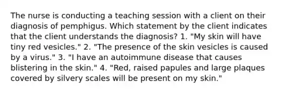 The nurse is conducting a teaching session with a client on their diagnosis of pemphigus. Which statement by the client indicates that the client understands the diagnosis? 1. "My skin will have tiny red vesicles." 2. "The presence of the skin vesicles is caused by a virus." 3. "I have an autoimmune disease that causes blistering in the skin." 4. "Red, raised papules and large plaques covered by silvery scales will be present on my skin."