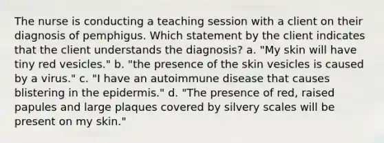 The nurse is conducting a teaching session with a client on their diagnosis of pemphigus. Which statement by the client indicates that the client understands the diagnosis? a. "My skin will have tiny red vesicles." b. "the presence of the skin vesicles is caused by a virus." c. "I have an autoimmune disease that causes blistering in the epidermis." d. "The presence of red, raised papules and large plaques covered by silvery scales will be present on my skin."