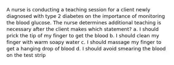 A nurse is conducting a teaching session for a client newly diagnosed with type 2 diabetes on the importance of monitoring the blood glucose. The nurse determines additional teaching is necessary after the client makes which statement? a. I should prick the tip of my finger to get the blood b. I should clean my finger with warm soapy water c. I should massage my finger to get a hanging drop of blood d. I should avoid smearing the blood on the test strip