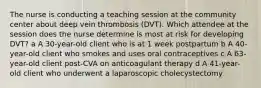 The nurse is conducting a teaching session at the community center about deep vein thrombosis (DVT). Which attendee at the session does the nurse determine is most at risk for developing DVT? a A 30-year-old client who is at 1 week postpartum b A 40-year-old client who smokes and uses oral contraceptives c A 63-year-old client post-CVA on anticoagulant therapy d A 41-year-old client who underwent a laparoscopic cholecystectomy