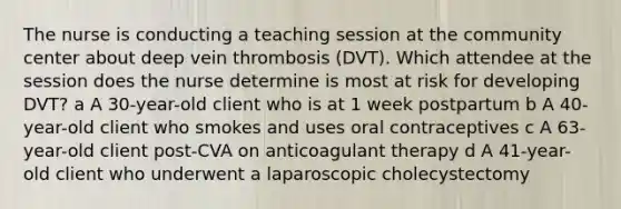 The nurse is conducting a teaching session at the community center about deep vein thrombosis (DVT). Which attendee at the session does the nurse determine is most at risk for developing DVT? a A 30-year-old client who is at 1 week postpartum b A 40-year-old client who smokes and uses oral contraceptives c A 63-year-old client post-CVA on anticoagulant therapy d A 41-year-old client who underwent a laparoscopic cholecystectomy