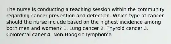 The nurse is conducting a teaching session within the community regarding cancer prevention and detection. Which type of cancer should the nurse include based on the highest incidence among both men and women? 1. Lung cancer 2. Thyroid cancer 3. Colorectal caner 4. Non-Hodgkin lymphoma