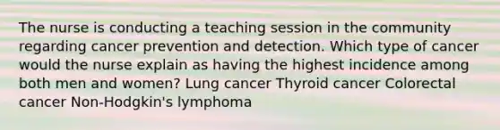 The nurse is conducting a teaching session in the community regarding cancer prevention and detection. Which type of cancer would the nurse explain as having the highest incidence among both men and women? Lung cancer Thyroid cancer Colorectal cancer Non-Hodgkin's lymphoma