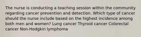 The nurse is conducting a teaching session within the community regarding cancer prevention and detection. Which type of cancer should the nurse include based on the highest incidence among both men and women? Lung cancer Thyroid cancer Colorectal cancer Non-Hodgkin lymphoma