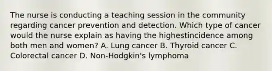 The nurse is conducting a teaching session in the community regarding cancer prevention and detection. Which type of cancer would the nurse explain as having the highestincidence among both men and women? A. Lung cancer B. Thyroid cancer C. Colorectal cancer D. Non-Hodgkin's lymphoma