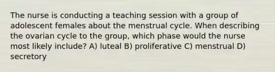 The nurse is conducting a teaching session with a group of adolescent females about the menstrual cycle. When describing the ovarian cycle to the group, which phase would the nurse most likely include? A) luteal B) proliferative C) menstrual D) secretory