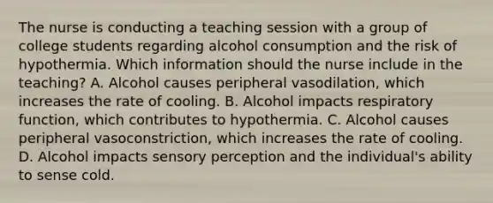 The nurse is conducting a teaching session with a group of college students regarding alcohol consumption and the risk of hypothermia. Which information should the nurse include in the teaching? A. Alcohol causes peripheral vasodilation, which increases the rate of cooling. B. Alcohol impacts respiratory function, which contributes to hypothermia. C. Alcohol causes peripheral vasoconstriction, which increases the rate of cooling. D. Alcohol impacts sensory perception and the individual's ability to sense cold.