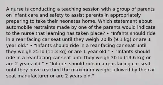 A nurse is conducting a teaching session with a group of parents on infant care and safety to assist parents in appropriately preparing to take their neonates home. Which statement about automobile restraints made by one of the parents would indicate to the nurse that learning has taken place? • "Infants should ride in a rear-facing car seat until they weigh 20 lb (9.1 kg) or are 1 year old." • "Infants should ride in a rear-facing car seat until they weigh 25 lb (11.3 kg) or are 1 year old." • "Infants should ride in a rear-facing car seat until they weigh 30 lb (13.6 kg) or are 2 years old." • "Infants should ride in a rear-facing car seat until they have reached the maximum weight allowed by the car seat manufacturer or are 2 years old."