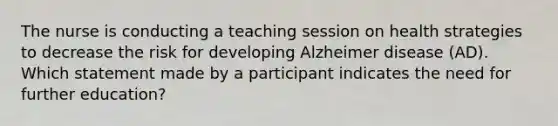 The nurse is conducting a teaching session on health strategies to decrease the risk for developing Alzheimer disease (AD). Which statement made by a participant indicates the need for further education?