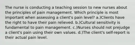 The nurse is conducting a teaching session to new nurses about the principles of pain management. Which principle is most important when assessing a client's pain level? a.)Clients have the right to have their pain relieved. b.)Cultural sensitivity is fundamental to pain management. c.)Nurses should not prejudge a client's pain using their own values. d.)The client's self-report is their actual pain level.