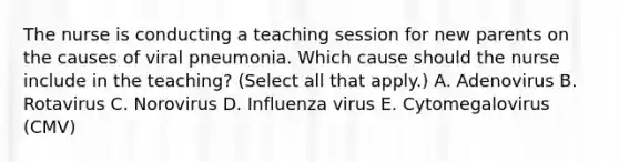 The nurse is conducting a teaching session for new parents on the causes of viral pneumonia. Which cause should the nurse include in the​ teaching? (Select all that​ apply.) A. Adenovirus B. Rotavirus C. Norovirus D. Influenza virus E. Cytomegalovirus​ (CMV)