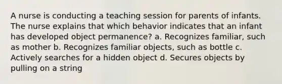 A nurse is conducting a teaching session for parents of infants. The nurse explains that which behavior indicates that an infant has developed object permanence? a. Recognizes familiar, such as mother b. Recognizes familiar objects, such as bottle c. Actively searches for a hidden object d. Secures objects by pulling on a string