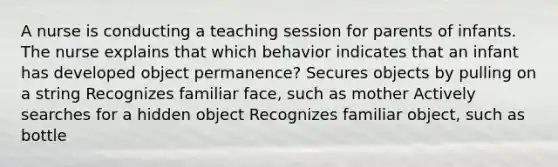 A nurse is conducting a teaching session for parents of infants. The nurse explains that which behavior indicates that an infant has developed object permanence? Secures objects by pulling on a string Recognizes familiar face, such as mother Actively searches for a hidden object Recognizes familiar object, such as bottle