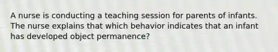 A nurse is conducting a teaching session for parents of infants. The nurse explains that which behavior indicates that an infant has developed object permanence?