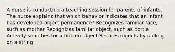 A nurse is conducting a teaching session for parents of infants. The nurse explains that which behavior indicates that an infant has developed object permanence? Recognizes familiar face, such as mother Recognizes familiar object, such as bottle Actively searches for a hidden object Secures objects by pulling on a string