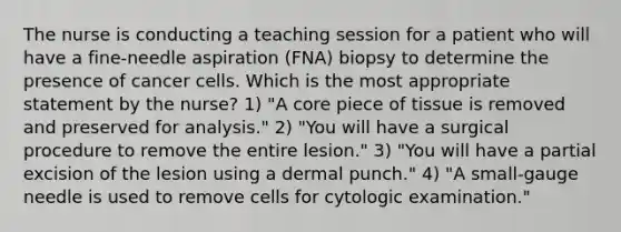 The nurse is conducting a teaching session for a patient who will have a fine-needle aspiration (FNA) biopsy to determine the presence of cancer cells. Which is the most appropriate statement by the nurse? 1) "A core piece of tissue is removed and preserved for analysis." 2) "You will have a surgical procedure to remove the entire lesion." 3) "You will have a partial excision of the lesion using a dermal punch." 4) "A small-gauge needle is used to remove cells for cytologic examination."