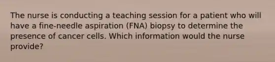 The nurse is conducting a teaching session for a patient who will have a fine-needle aspiration (FNA) biopsy to determine the presence of cancer cells. Which information would the nurse provide?