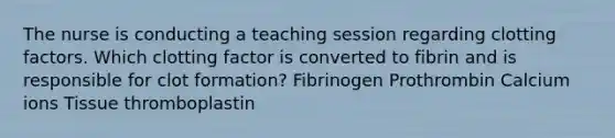 The nurse is conducting a teaching session regarding clotting factors. Which clotting factor is converted to fibrin and is responsible for clot formation? Fibrinogen Prothrombin Calcium ions Tissue thromboplastin