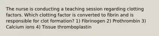 The nurse is conducting a teaching session regarding clotting factors. Which clotting factor is converted to fibrin and is responsible for clot formation? 1) Fibrinogen 2) Prothrombin 3) Calcium ions 4) Tissue thromboplastin