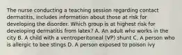 The nurse conducting a teaching session regarding contact dermatitis, includes information about those at risk for developing the disorder. Which group is at highest risk for developing dermatitis from latex? A. An adult who works in the city B. A child with a ventroperitoneal (VP) shunt C. A person who is allergic to bee stings D. A person exposed to poison ivy