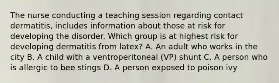 The nurse conducting a teaching session regarding contact dermatitis, includes information about those at risk for developing the disorder. Which group is at highest risk for developing dermatitis from latex? A. An adult who works in the city B. A child with a ventroperitoneal (VP) shunt C. A person who is allergic to bee stings D. A person exposed to poison ivy