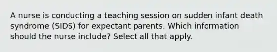 A nurse is conducting a teaching session on sudden infant death syndrome (SIDS) for expectant parents. Which information should the nurse include? Select all that apply.