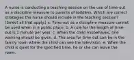 A nurse is conducting a teaching session on the use of time-out as a discipline measure to parents of toddlers. Which are correct strategies the nurse should include in the teaching session? (Select all that apply.) a. Time-out as a discipline measure cannot be used when in a public place. b. A rule for the length of time-out is 1 minute per year. c. When the child misbehaves, one warning should be given. d. The area for time out can be in the family room where the child can see the television. e. When the child is quiet for the specified time, he or she can leave the room.