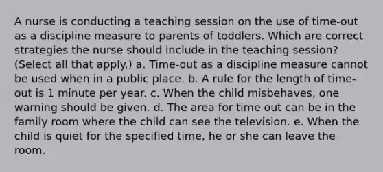 A nurse is conducting a teaching session on the use of time-out as a discipline measure to parents of toddlers. Which are correct strategies the nurse should include in the teaching session? (Select all that apply.) a. Time-out as a discipline measure cannot be used when in a public place. b. A rule for the length of time-out is 1 minute per year. c. When the child misbehaves, one warning should be given. d. The area for time out can be in the family room where the child can see the television. e. When the child is quiet for the specified time, he or she can leave the room.