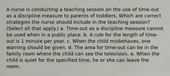 A nurse is conducting a teaching session on the use of time-out as a discipline measure to parents of toddlers. Which are correct strategies the nurse should include in the teaching session? (Select all that apply.) a. Time-out as a discipline measure cannot be used when in a public place. b. A rule for the length of time-out is 1 minute per year. c. When the child misbehaves, one warning should be given. d. The area for time-out can be in the family room where the child can see the television. e. When the child is quiet for the specified time, he or she can leave the room.