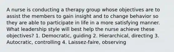 A nurse is conducting a therapy group whose objectives are to assist the members to gain insight and to change behavior so they are able to participate in life in a more satisfying manner. What leadership style will best help the nurse achieve these objectives? 1. Democratic, guiding 2. Hierarchical, directing 3. Autocratic, controlling 4. Laissez-faire, observing