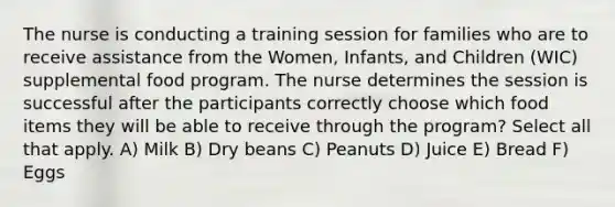 The nurse is conducting a training session for families who are to receive assistance from the Women, Infants, and Children (WIC) supplemental food program. The nurse determines the session is successful after the participants correctly choose which food items they will be able to receive through the program? Select all that apply. A) Milk B) Dry beans C) Peanuts D) Juice E) Bread F) Eggs