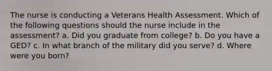 The nurse is conducting a Veterans Health Assessment. Which of the following questions should the nurse include in the assessment? a. Did you graduate from college? b. Do you have a GED? c. In what branch of the military did you serve? d. Where were you born?