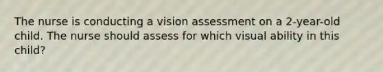 The nurse is conducting a vision assessment on a 2-year-old child. The nurse should assess for which visual ability in this child?