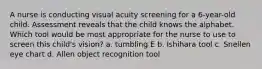 A nurse is conducting visual acuity screening for a 6-year-old child. Assessment reveals that the child knows the alphabet. Which tool would be most appropriate for the nurse to use to screen this child's vision? a. tumbling E b. Ishihara tool c. Snellen eye chart d. Allen object recognition tool