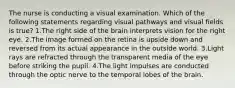 The nurse is conducting a visual examination. Which of the following statements regarding visual pathways and visual fields is true? 1.The right side of the brain interprets vision for the right eye. 2.The image formed on the retina is upside down and reversed from its actual appearance in the outside world. 3.Light rays are refracted through the transparent media of the eye before striking the pupil. 4.The light impulses are conducted through the optic nerve to the temporal lobes of the brain.