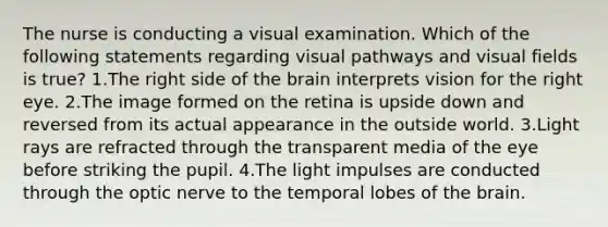 The nurse is conducting a visual examination. Which of the following statements regarding visual pathways and visual fields is true? 1.The right side of the brain interprets vision for the right eye. 2.The image formed on the retina is upside down and reversed from its actual appearance in the outside world. 3.Light rays are refracted through the transparent media of the eye before striking the pupil. 4.The light impulses are conducted through the optic nerve to the temporal lobes of the brain.