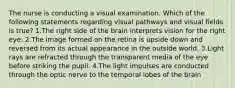 The nurse is conducting a visual examination. Which of the following statements regarding visual pathways and visual fields is true? 1.The right side of the brain interprets vision for the right eye. 2.The image formed on the retina is upside down and reversed from its actual appearance in the outside world. 3.Light rays are refracted through the transparent media of the eye before striking the pupil. 4.The light impulses are conducted through the optic nerve to the temporal lobes of the brain