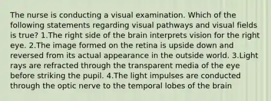 The nurse is conducting a visual examination. Which of the following statements regarding visual pathways and visual fields is true? 1.The right side of the brain interprets vision for the right eye. 2.The image formed on the retina is upside down and reversed from its actual appearance in the outside world. 3.Light rays are refracted through the transparent media of the eye before striking the pupil. 4.The light impulses are conducted through the optic nerve to the temporal lobes of the brain