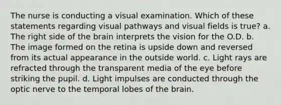 The nurse is conducting a visual examination. Which of these statements regarding visual pathways and visual fields is true? a. The right side of the brain interprets the vision for the O.D. b. The image formed on the retina is upside down and reversed from its actual appearance in the outside world. c. Light rays are refracted through the transparent media of the eye before striking the pupil. d. Light impulses are conducted through the optic nerve to the temporal lobes of the brain.